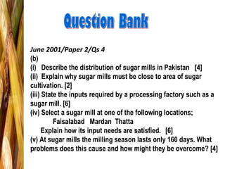 June 2001/Paper 2/Qs 4
(b)
(i) Describe the distribution of sugar mills in Pakistan [4]
(ii) Explain why sugar mills must be close to area of sugar
cultivation. [2]
(iii) State the inputs required by a processing factory such as a
sugar mill. [6]
(iv) Select a sugar mill at one of the following locations;
Faisalabad Mardan Thatta
Explain how its input needs are satisfied. [6]
(v) At sugar mills the milling season lasts only 160 days. What
problems does this cause and how might they be overcome? [4]
 