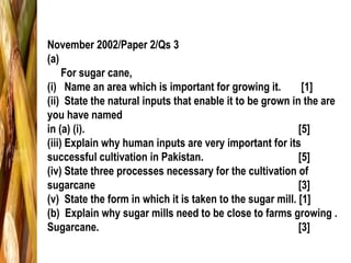 November 2002/Paper 2/Qs 3
(a)
For sugar cane,
(i) Name an area which is important for growing it. [1]
(ii) State the natural inputs that enable it to be grown in the are
you have named
in (a) (i). [5]
(iii) Explain why human inputs are very important for its
successful cultivation in Pakistan. [5]
(iv) State three processes necessary for the cultivation of
sugarcane [3]
(v) State the form in which it is taken to the sugar mill. [1]
(b) Explain why sugar mills need to be close to farms growing .
Sugarcane. [3]
 