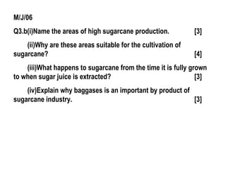 M/J/06
Q3.b(i)Name the areas of high sugarcane production. [3]
(ii)Why are these areas suitable for the cultivation of
sugarcane? [4]
(iii)What happens to sugarcane from the time it is fully grown
to when sugar juice is extracted? [3]
(iv)Explain why baggases is an important by product of
sugarcane industry. [3]
 