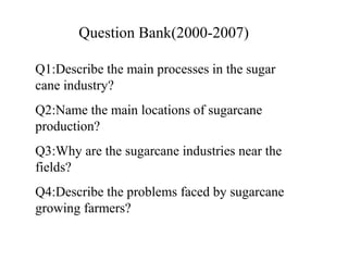 Q1:Describe the main processes in the sugar
cane industry?
Q2:Name the main locations of sugarcane
production?
Q3:Why are the sugarcane industries near the
fields?
Q4:Describe the problems faced by sugarcane
growing farmers?
Question Bank(2000-2007)
 