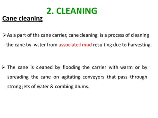 Cane cleaning
 The cane is cleaned by flooding the carrier with warm or by
spreading the cane on agitating conveyors that pass through
strong jets of water & combing drums.
2. CLEANING
As a part of the cane carrier, cane cleaning is a process of cleaning
the cane by water from associated mud resulting due to harvesting.
 