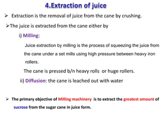 The juice is extracted from the cane either by
i) Milling:
Juice extraction by milling is the process of squeezing the juice from
the cane under a set mills using high pressure between heavy iron
rollers.
The cane is pressed b/n heavy rolls or huge rollers.
ii) Diffusion: the cane is leached out with water
 The primary objective of Milling machinery is to extract the greatest amount of
sucrose from the sugar cane in juice form.
 Extraction is the removal of juice from the cane by crushing.
 