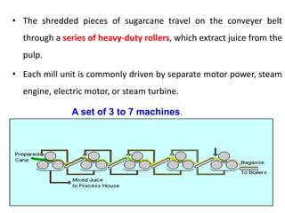 • The shredded pieces of sugarcane travel on the conveyer belt
through a series of heavy-duty rollers, which extract juice from the
pulp.
• Each mill unit is commonly driven by separate motor power, steam
engine, electric motor, or steam turbine.
A set of 3 to 7 machines.
 