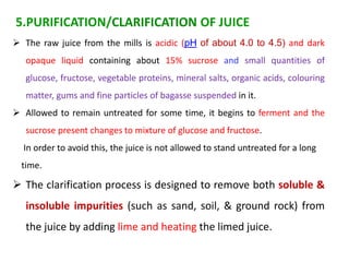  The raw juice from the mills is acidic (pH of about 4.0 to 4.5) and dark
opaque liquid containing about 15% sucrose and small quantities of
glucose, fructose, vegetable proteins, mineral salts, organic acids, colouring
matter, gums and fine particles of bagasse suspended in it.
 Allowed to remain untreated for some time, it begins to ferment and the
sucrose present changes to mixture of glucose and fructose.
In order to avoid this, the juice is not allowed to stand untreated for a long
time.
 The clarification process is designed to remove both soluble &
insoluble impurities (such as sand, soil, & ground rock) from
the juice by adding lime and heating the limed juice.
5.PURIFICATION/CLARIFICATION OF JUICE
 