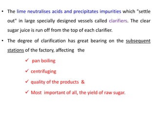 • The lime neutralises acids and precipitates impurities which "settle
out" in large specially designed vessels called clarifiers. The clear
sugar juice is run off from the top of each clarifier.
• The degree of clarification has great bearing on the subsequent
stations of the factory, affecting the
 pan boiling
 centrifuging
 quality of the products &
 Most important of all, the yield of raw sugar.
 