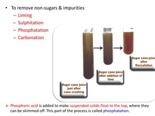 • To remove non-sugars & impurities
– Liming
– Sulphitation
– Phosphatation
– Carbonation
 Phosphoric acid is added to make suspended solids float to the top, where they
can be skimmed off. This part of the process is called phosphatation.
 