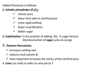 Added Chemicals as follows:
1. Soluble phosphates (P2O5)
 clearer juice
 fewer lime salts in clarified juice
 more rapid settling
 faster mud filtration
 better sugar
2. Sulphitation: is the practice of adding SO2 in sugar factory
:Decolourisation of sugar juices & syrups
3. Polymer flocculants:
 increases settling rate
 reduces mud volume &
 most important increases the clarity of the clarified juice
4. Lime: (as milk) in order to raise pH to 7.
 