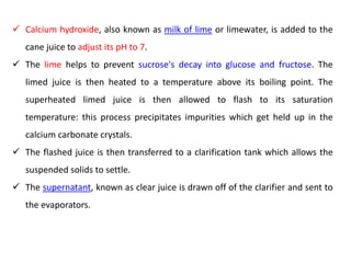 Calcium hydroxide, also known as milk of lime or limewater, is added to the
cane juice to adjust its pH to 7.
 The lime helps to prevent sucrose's decay into glucose and fructose. The
limed juice is then heated to a temperature above its boiling point. The
superheated limed juice is then allowed to flash to its saturation
temperature: this process precipitates impurities which get held up in the
calcium carbonate crystals.
 The flashed juice is then transferred to a clarification tank which allows the
suspended solids to settle.
 The supernatant, known as clear juice is drawn off of the clarifier and sent to
the evaporators.
 