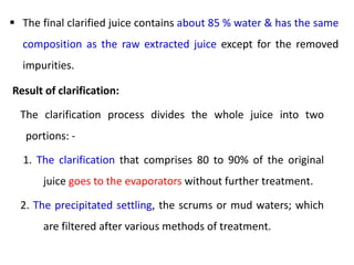  The final clarified juice contains about 85 % water & has the same
composition as the raw extracted juice except for the removed
impurities.
Result of clarification:
The clarification process divides the whole juice into two
portions: -
1. The clarification that comprises 80 to 90% of the original
juice goes to the evaporators without further treatment.
2. The precipitated settling, the scrums or mud waters; which
are filtered after various methods of treatment.
 