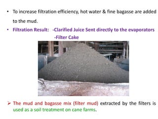 • To increase filtration efficiency, hot water & fine bagasse are added
to the mud.
• Filtration Result: -Clarified Juice Sent directly to the evaporators
-Filter Cake
 The mud and bagasse mix (filter mud) extracted by the filters is
used as a soil treatment on cane farms.
 