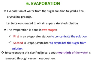  Evaporation of water from the sugar solution to yield a final
crystalline product.
i.e. Juice evaporated to obtain super saturated solution
 The evaporation is done in two stages:
 First in an evaporator station to concentrate the solution.
 Second in Evapo-Crystallizer to crystallize the sugar from
solution.
6. EVAPORATION
 To concentrate this clarified juice, about two-thirds of the water is
removed through vacuum evaporation.
 