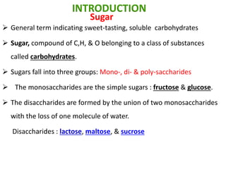  General term indicating sweet-tasting, soluble carbohydrates
 Sugar, compound of C,H, & O belonging to a class of substances
called carbohydrates.
 Sugars fall into three groups: Mono-, di- & poly-saccharides
 The monosaccharides are the simple sugars : fructose & glucose.
 The disaccharides are formed by the union of two monosaccharides
with the loss of one molecule of water.
Disaccharides : lactose, maltose, & sucrose
INTRODUCTION
Sugar
 