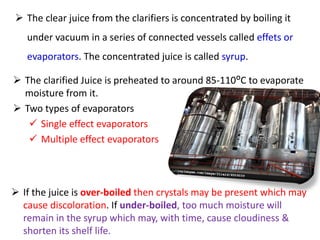  The clear juice from the clarifiers is concentrated by boiling it
under vacuum in a series of connected vessels called effets or
evaporators. The concentrated juice is called syrup.
 The clarified Juice is preheated to around 85-110ᴼC to evaporate
moisture from it.
 Two types of evaporators
 Single effect evaporators
 Multiple effect evaporators
 If the juice is over-boiled then crystals may be present which may
cause discoloration. If under-boiled, too much moisture will
remain in the syrup which may, with time, cause cloudiness &
shorten its shelf life.
 