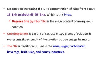 • Evaporation increasing the juice concentration of juice from about
15◦ Brix to about 65-70◦ Brix. Which is the Syrup.
 Degrees Brix (symbol °Bx) is the sugar content of an aqueous
solution .
• One degree Brix is 1 gram of sucrose in 100 grams of solution &
represents the strength of the solution as percentage by mass.
• The °Bx is traditionally used in the wine, sugar, carbonated
beverage, fruit juice, and honey industries.
 