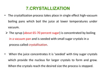 • The crystallization process takes place in single effect high-vacuum
boiling pans which boil the juice at lower temperatures under
vacuum.
• When the juice concentrates it is 'seeded' with tiny sugar crystals
which provide the nucleus for larger crystals to form and grow.
When the crystals reach the desired size the process is stopped.
7.CRYSTALLIZATION
 The syrup (about 65-70 percent sugar) is concentrated by boiling
in a vacuum pan and is seeded with small sugar crystals in a
process called crystallisation.
 