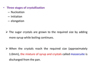  The sugar crystals are grown to the required size by adding
more syrup while boiling continues.
 When the crystals reach the required size (approximately
1.0mm), the mixture of syrup and crystals called massecuite is
discharged from the pan.
• Three stages of crystallization
– Nucleation
– Initiation
– elongation
 