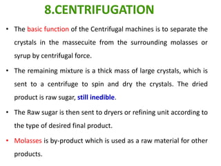 • The basic function of the Centrifugal machines is to separate the
crystals in the massecuite from the surrounding molasses or
syrup by centrifugal force.
• The remaining mixture is a thick mass of large crystals, which is
sent to a centrifuge to spin and dry the crystals. The dried
product is raw sugar, still inedible.
• The Raw sugar is then sent to dryers or refining unit according to
the type of desired final product.
• Molasses is by-product which is used as a raw material for other
products.
8.CENTRIFUGATION
 