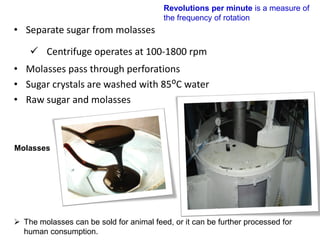• Separate sugar from molasses
 Centrifuge operates at 100-1800 rpm
• Molasses pass through perforations
• Sugar crystals are washed with 85ᴼC water
• Raw sugar and molasses
Revolutions per minute is a measure of
the frequency of rotation
Molasses
 The molasses can be sold for animal feed, or it can be further processed for
human consumption.
 