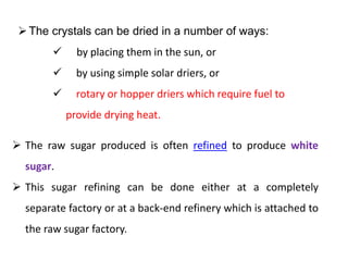 The crystals can be dried in a number of ways:
 by placing them in the sun, or
 by using simple solar driers, or
 rotary or hopper driers which require fuel to
provide drying heat.
 The raw sugar produced is often refined to produce white
sugar.
 This sugar refining can be done either at a completely
separate factory or at a back-end refinery which is attached to
the raw sugar factory.
 
