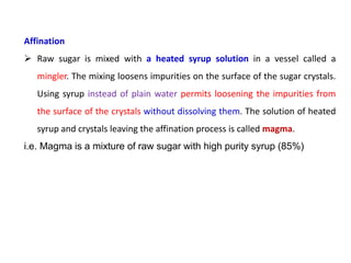 Affination
 Raw sugar is mixed with a heated syrup solution in a vessel called a
mingler. The mixing loosens impurities on the surface of the sugar crystals.
Using syrup instead of plain water permits loosening the impurities from
the surface of the crystals without dissolving them. The solution of heated
syrup and crystals leaving the affination process is called magma.
i.e. Magma is a mixture of raw sugar with high purity syrup (85%)
 