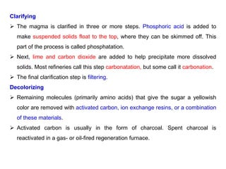 Clarifying
 The magma is clarified in three or more steps. Phosphoric acid is added to
make suspended solids float to the top, where they can be skimmed off. This
part of the process is called phosphatation.
 Next, lime and carbon dioxide are added to help precipitate more dissolved
solids. Most refineries call this step carbonatation, but some call it carbonation.
 The final clarification step is filtering.
Decolorizing
 Remaining molecules (primarily amino acids) that give the sugar a yellowish
color are removed with activated carbon, ion exchange resins, or a combination
of these materials.
 Activated carbon is usually in the form of charcoal. Spent charcoal is
reactivated in a gas- or oil-fired regeneration furnace.
 