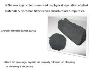 Granular activated carbon (GAC)
The raw sugar color is removed by physical separation of plant
materials & by carbon filters which absorb colored impurities.
Since the pure sugar crystals are naturally colorless, no bleaching
or whitening is necessary.
 