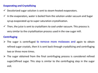 Evaporating and Crystallizing
 Decolorized sugar solution is sent to steam-heated evaporators.
 In the evaporators, water is boiled from the solution under vacuum and Sugar
syrup evaporated up to super saturation crystallization.
 Then, the juice is sent to crystallizers to cool under vacuum. This process is
very similar to the crystallization process used in the raw sugar mill.
Centrifuging
 The sugar is centrifuged to remove more molasses and again to obtain
refined sugar crystals, then it is sent back through crystallizing and centrifuging
two or three more times.
 The sugar obtained from the final centrifuging process is considered refined
sugar/affined sugar. This step is similar to the centrifuging step in the sugar
mill.
 