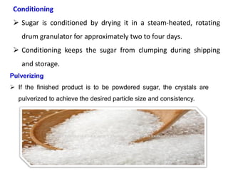 Conditioning
 Sugar is conditioned by drying it in a steam-heated, rotating
drum granulator for approximately two to four days.
 Conditioning keeps the sugar from clumping during shipping
and storage.
Pulverizing
 If the finished product is to be powdered sugar, the crystals are
pulverized to achieve the desired particle size and consistency.
 