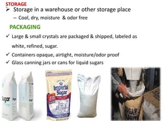 PACKAGING
 Large & small crystals are packaged & shipped, labeled as
white, refined, sugar.
 Containers opaque, airtight, moisture/odor proof
 Glass canning jars or cans for liquid sugars
STORAGE
 Storage in a warehouse or other storage place
– Cool, dry, moisture & odor free
 