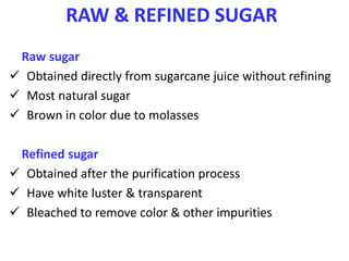 RAW & REFINED SUGAR
Raw sugar
 Obtained directly from sugarcane juice without refining
 Most natural sugar
 Brown in color due to molasses
Refined sugar
 Obtained after the purification process
 Have white luster & transparent
 Bleached to remove color & other impurities
 