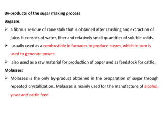 By-products of the sugar making process
Bagasse:
 a fibrous residue of cane stalk that is obtained after crushing and extraction of
juice. It consists of water, fiber and relatively small quantities of soluble solids.
 usually used as a combustible in furnaces to produce steam, which in turn is
used to generate power.
 also used as a raw material for production of paper and as feedstock for cattle.
Molasses:
 Molasses is the only by-product obtained in the preparation of sugar through
repeated crystallization. Molasses is mainly used for the manufacture of alcohol,
yeast and cattle feed.
 