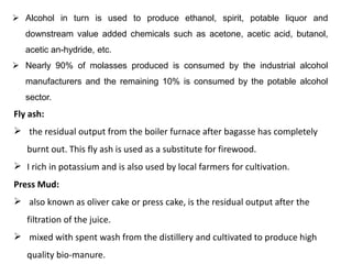 Fly ash:
 the residual output from the boiler furnace after bagasse has completely
burnt out. This fly ash is used as a substitute for firewood.
 I rich in potassium and is also used by local farmers for cultivation.
Press Mud:
 also known as oliver cake or press cake, is the residual output after the
filtration of the juice.
 mixed with spent wash from the distillery and cultivated to produce high
quality bio-manure.
 Alcohol in turn is used to produce ethanol, spirit, potable liquor and
downstream value added chemicals such as acetone, acetic acid, butanol,
acetic an-hydride, etc.
 Nearly 90% of molasses produced is consumed by the industrial alcohol
manufacturers and the remaining 10% is consumed by the potable alcohol
sector.
 