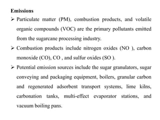 Emissions
 Particulate matter (PM), combustion products, and volatile
organic compounds (VOC) are the primary pollutants emitted
from the sugarcane processing industry.
 Combustion products include nitrogen oxides (NO ), carbon
monoxide (CO), CO , and sulfur oxides (SO ).
 Potential emission sources include the sugar granulators, sugar
conveying and packaging equipment, boilers, granular carbon
and regenerated adsorbent transport systems, lime kilns,
carbonation tanks, multi-effect evaporator stations, and
vacuum boiling pans.
 