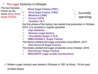 • The sugar factories in Ethiopia
Wonji Sugar Factory (1951)
 Shoa Sugar Factory (1962)
 Metehara (1965)
 Fincha (1975)
 Tendaho 1& 2
the first phase of the factory has started trial production in October,
2014. It is currently in regular operation.
 Arjo dediessa
 Kessem sugar factory
 Tana Belles Sugar (1 & 2)
 OMO-KURAZ II Sugar Factory
The factory started trial sugar production since March, 2017.
 Omo Kuraz III Sugar Factory
The factory started trial sugar production since October, 2018.
 Omo Kuraz I Sugar Factory
 WOLKAIYIT sugar (under construction)
Currently
operating
 Modern sugar industry was started in Ethiopia in 1951 at Wonji, 110 km east
of Addis Ababa.
The two factories
known by the
name Wonji Shoa
Sugar Factory
 