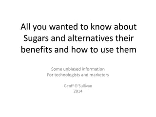 All you wanted to know about
Sugars and alternatives their
benefits and how to use them
Some unbiased information
For technologists and marketers
Geoff O’Sullivan
2014
 
