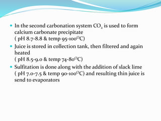  In the second carbonation system CO2 is used to form
calcium carbonate precipitate
( pH 8.7-8.8 & temp 95-100OC)
 Juice is stored in collection tank, then filtered and again
heated
( pH 8.5-9.0 & temp 74-80OC)
 Sulfitation is done along with the addition of slack lime
( pH 7.0-7.5 & temp 90-100OC) and resulting thin juice is
send to evaporators
 