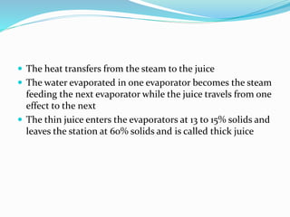  The heat transfers from the steam to the juice
 The water evaporated in one evaporator becomes the steam
feeding the next evaporator while the juice travels from one
effect to the next
 The thin juice enters the evaporators at 13 to 15% solids and
leaves the station at 60% solids and is called thick juice
 