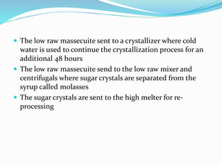  The low raw massecuite sent to a crystallizer where cold
water is used to continue the crystallization process for an
additional 48 hours
 The low raw massecuite send to the low raw mixer and
centrifugals where sugar crystals are separated from the
syrup called molasses
 The sugar crystals are sent to the high melter for re-
processing
 