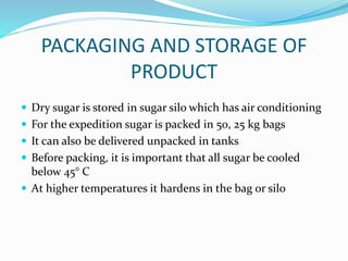 PACKAGING AND STORAGE OF
PRODUCT
 Dry sugar is stored in sugar silo which has air conditioning
 For the expedition sugar is packed in 50, 25 kg bags
 It can also be delivered unpacked in tanks
 Before packing, it is important that all sugar be cooled
below 45° C
 At higher temperatures it hardens in the bag or silo
 
