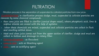 FILTRATION 
Filtration process is the separation of suspended & colloidal particles from raw juice. 
CLARIFICATION: In clarification process sludge, mud, suspended & colloidal particles are 
removes by some chemical compounds. 
 Raw cane juice are filled in clarifier (conical shape vessel), where phosphoric acid, lime & 
sulphur dioxide are mixed with the help of agitator. 
 When these chemicals are mixed, suspended and colloidal particles are collect in flock 
and resulting settled down. 
 Neat and clean juice comes out from the upper section of clarifier, sludge and mud are 
collect in bottom and drainage to rotary filter. 
 Calcium phosphate : as flocculent 
 Lime & SO2 : acts as bleaching agent 
 CO2 : acts as acidifying agent 
 