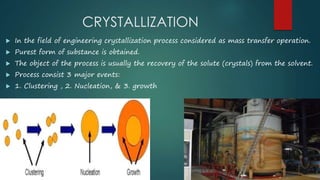 CRYSTALLIZATION 
 In the field of engineering crystallization process considered as mass transfer operation. 
 Purest form of substance is obtained. 
 The object of the process is usually the recovery of the solute (crystals) from the solvent. 
 Process consist 3 major events: 
 1. Clustering , 2. Nucleation, & 3. growth 
 