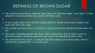 REFINING OF BROWN SUGAR 
 The relatively pure brown coloured liquor from the filtration stage ,”raw liquor” is then 
subjected to decolourisation by contact with bone-char. 
 The bone-char consist of activated carbon on a calcium phosphate skeleton. 
 It has a high surface area and the unique ability to absorb colour and inorganic ash 
impurities from the sugar. 
 The melted and liquid liquor is stored in a long vertical and cylindrical vessel about 36 
hrs. 
 The vessel is already packed with bone-char, where bone-char & liquor comes in 
intimate contact, resulting impurities and colour are absorbed by bone-char. 
 The decolorized ‘fine liquor’ is ready for the final refining & recovery step, which is 
achieved by crystallization in vacuum pans. 
 