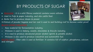 BY PRODUCTS OF SUGAR 
 BAGASSE : it is a solid fibrous material contains more cellulose. 
1. Used in Pulp & paper industry, and also cattle feed. 
2. Boiler fuel to produce steam & power. 
3.Mixture of powder bagasse and tar coal is used to seal building roof to become water proof. 
BLACK STRAP MOLASSES : 
1. Raw material for fermentation industry. 
2. Molasses is used in bakery, sweets, chocolates & biscuits industry. 
3. It is Used to produce denatured power alcohol (spirit) & potable alcohol. 
4. Molasses is also used to produce industrial and automobile fuel. 
FILTER CAKE : filter cake is used as fertilizer. It contains full of sulphur, phosphorus, calcium 
and nitrogen. 
 