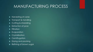 MANUFACTURING PROCESS 
 Harvesting of cane 
 Transport & handling 
 Cutting & shredding 
 Extraction of juice 
 Filtration 
 Evaporation 
 Crystallization 
 Centrifugation 
 Drying and packing 
 Refining of brown sugar 
 