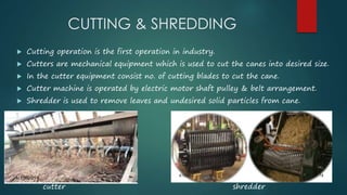 CUTTING & SHREDDING 
 Cutting operation is the first operation in industry. 
 Cutters are mechanical equipment which is used to cut the canes into desired size. 
 In the cutter equipment consist no. of cutting blades to cut the cane. 
 Cutter machine is operated by electric motor shaft pulley & belt arrangement. 
 Shredder is used to remove leaves and undesired solid particles from cane. 
cutter shredder 
 