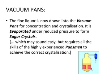 VACUUM PANS: The fine liquor is now drawn into the  Vacuum Pans  for concentration and crystalisation. It is  Evaporated  under reduced pressure to form  Sugar Crystals . [... which may sound easy, but requires all the skills of the highly experienced  Pansmen  to achieve the correct crystalisation.] 