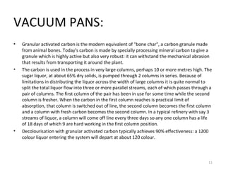 VACUUM PANS: Granular activated carbon is the modern equivalent of "bone char", a carbon granule made from animal bones. Today's carbon is made by specially processing mineral carbon to give a granule which is highly active but also very robust: it can withstand the mechanical abrasion that results from transporting it around the plant. The carbon is used in the process in very large columns, perhaps 10 or more metres high. The sugar liquor, at about 65% dry solids, is pumped through 2 columns in series. Because of limitations in distributing the liquor across the width of large columns it is quite normal to split the total liquor flow into three or more parallel streams, each of which passes through a pair of columns. The first column of the pair has been in use for some time while the second column is fresher. When the carbon in the first column reaches is practical limit of absorption, that column is switched out of line, the second column becomes the first column and a column with fresh carbon becomes the second column. In a typical refinery with say 3 streams of liquor, a column will come off line every three days so any one column has a life of 18 days of which 9 are hard working in the first column position. Decolourisation with granular activated carbon typically achieves 90% effectiveness: a 1200 colour liquor entering the system will depart at about 120 colour. 