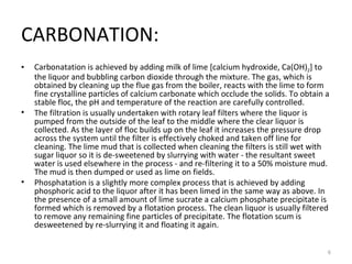 CARBONATION: Carbonatation is achieved by adding milk of lime [calcium hydroxide, Ca(OH) 2 ] to the liquor and bubbling carbon dioxide through the mixture. The gas, which is obtained by cleaning up the flue gas from the boiler, reacts with the lime to form fine crystalline particles of calcium carbonate which occlude the solids. To obtain a stable floc, the pH and temperature of the reaction are carefully controlled. The filtration is usually undertaken with rotary leaf filters where the liquor is pumped from the outside of the leaf to the middle where the clear liquor is collected. As the layer of floc builds up on the leaf it increases the pressure drop across the system until the filter is effectively choked and taken off line for cleaning. The lime mud that is collected when cleaning the filters is still wet with sugar liquor so it is de-sweetened by slurrying with water - the resultant sweet water is used elsewhere in the process - and re-filtering it to a 50% moisture mud. The mud is then dumped or used as lime on fields. Phosphatation is a slightly more complex process that is achieved by adding phosphoric acid to the liquor after it has been limed in the same way as above. In the presence of a small amount of lime sucrate a calcium phosphate precipitate is formed which is removed by a flotation process. The clean liquor is usually filtered to remove any remaining fine particles of precipitate. The flotation scum is desweetened by re-slurrying it and floating it again. 