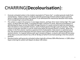 CHARRING( Decolourisation ): Granular activated carbon is the modern equivalent of "bone char", a carbon granule made from animal bones. Today's carbon is made by specially processing mineral carbon to give a granule which is highly active but also very robust: it can withstand the mechanical abrasion that results from transporting it around the plant. The carbon is used in the process in very large columns, perhaps 10 or more metres high. The sugar liquor, at about 65% dry solids, is pumped through 2 columns in series. Because of limitations in distributing the liquor across the width of large columns it is quite normal to split the total liquor flow into three or more parallel streams, each of which passes through a pair of columns. The first column of the pair has been in use for some time while the second column is fresher. When the carbon in the first column reaches is practical limit of absorption, that column is switched out of line, the second column becomes the first column and a column with fresh carbon becomes the second column. In a typical refinery with say 3 streams of liquor, a column will come off line every three days so any one column has a life of 18 days of which 9 are hard working in the first column position. Decolourisation with granular activated carbon typically achieves 90% effectiveness: a 1200 colour liquor entering the system will depart at about 120 colour. 