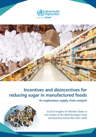 ixxxx
Incentives and disincentives for
reducing sugar in manufactured foods
An exploratory supply chain analysis
A set of insights for Member States in
the context of the WHO European Food
and Nutrition Action Plan 2015–2020
 